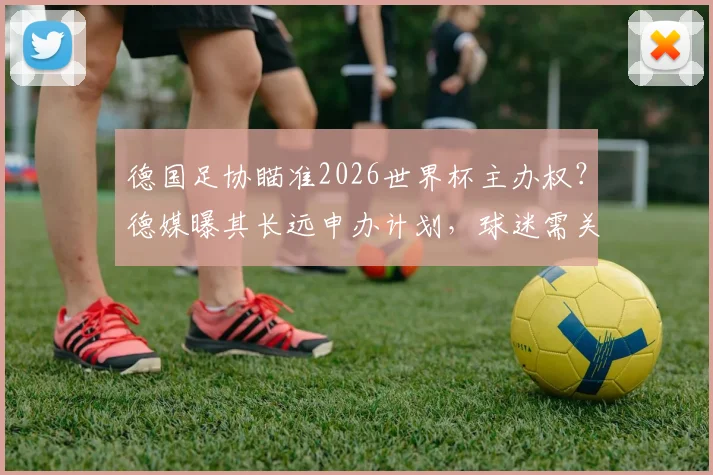 德国足协瞄准2026世界杯主办权?德媒曝其长远申办计划,球迷需关注这些关键点