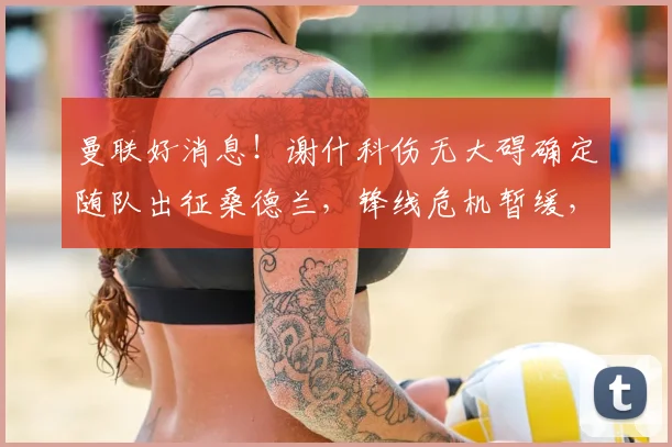 曼联好消息！谢什科伤无大碍确定随队出征桑德兰，锋线危机暂缓，出战成疑状态解读