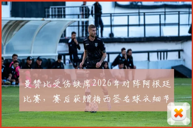 曼赞比受伤缺席2026年对阵阿根廷比赛,赛后获赠梅西签名球衣细节回顾