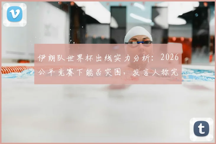 伊朗队世界杯出线实力分析：2026公平竞赛下能否突围，发言人称完全有能力