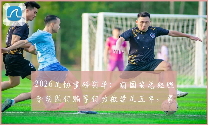 2026足协重磅罚单：前国安总经理李明因行贿等行为被禁足五年，事件始末与行业影响解读