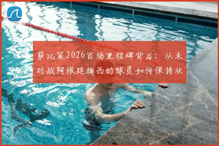 萨比策2026百场里程碑背后：从未对战阿根廷梅西的球员如何保持状态与竞争力