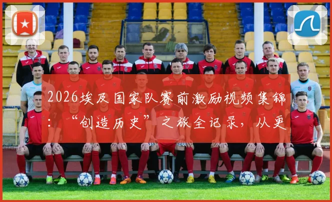 2026埃及国家队赛前激励视频集锦:“创造历史”之旅全记录,从更衣室到球场的战斗宣言