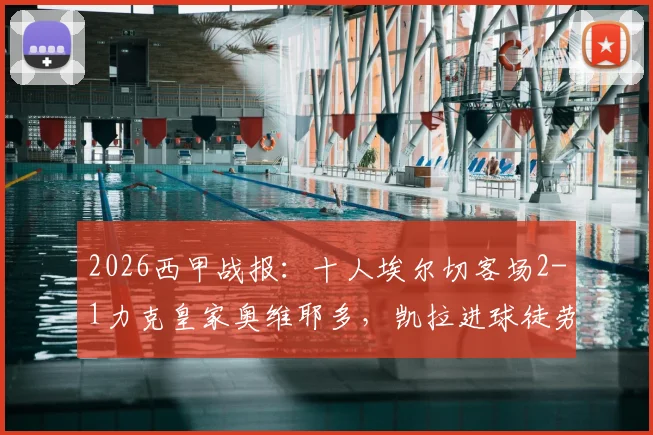 2026西甲战报：十人埃尔切客场2-1力克皇家奥维耶多，凯拉进球徒劳无功完整视频回放