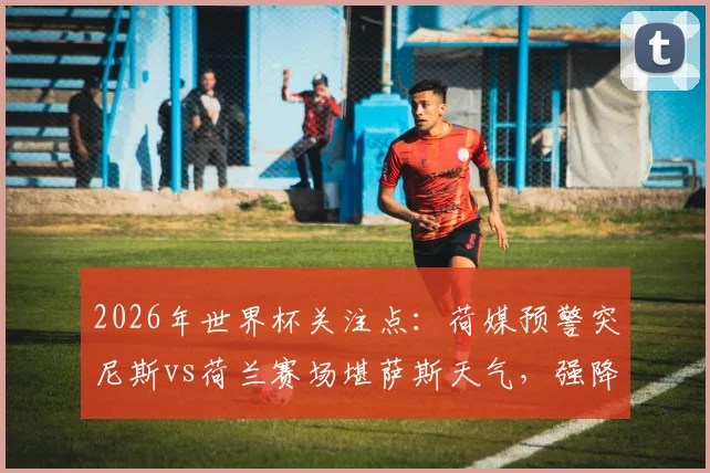 2026年世界杯关注点：荷媒预警突尼斯vs荷兰赛场堪萨斯天气，强降雨雷暴或影响比赛进程