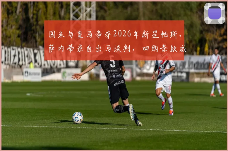 国米与皇马争夺2026年新星帕斯，萨内蒂亲自出马谈判，回购条款成关键