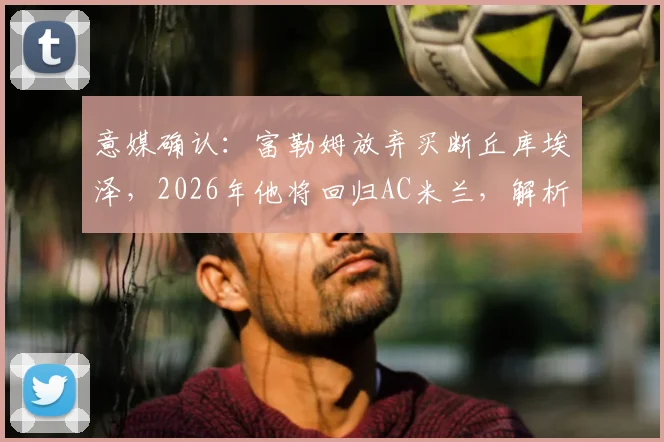 意媒确认:富勒姆放弃买断丘库埃泽,2026年他将回归AC米兰,解析租借表现与未来去向