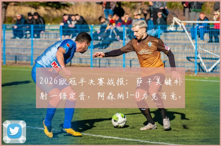 2026欧冠半决赛战报:萨卡关键补射一锤定音,阿森纳1-0力克马竞,总比分2-1惊险晋级