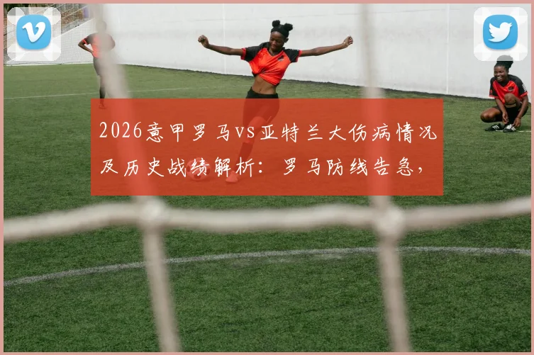 2026意甲罗马vs亚特兰大伤病情况及历史战绩解析：罗马防线告急，真蓝黑客场能否延续强势？