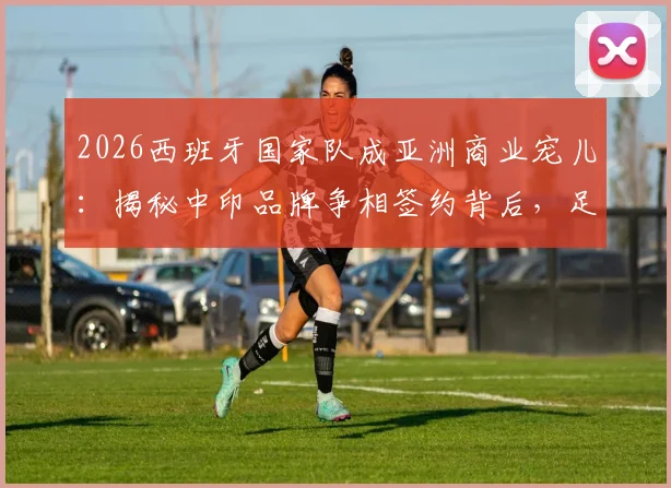 2026西班牙国家队成亚洲商业宠儿：揭秘中印品牌争相签约背后，足球商业价值新趋势解读