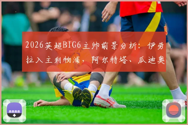 2026英超BIG6主帅前景分析：伊劳拉入主利物浦，阿尔特塔、瓜迪奥拉谁领风骚？波切蒂诺压力几何