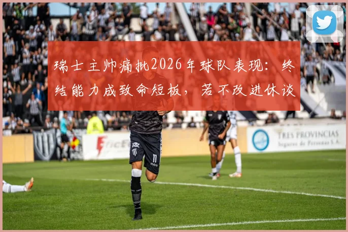 瑞士主帅痛批2026年球队表现：终结能力成致命短板，若不改进休谈走得更远
