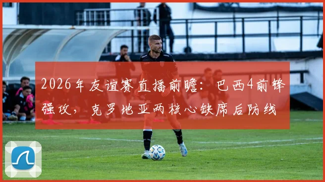 2026年友谊赛直播前瞻:巴西4前锋强攻,克罗地亚两核心缺席后防线如何调整?附免费观看平台