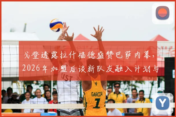 戈登透露拉什福德盛赞巴萨内幕，2026年加盟后谈新队友融入计划与期待