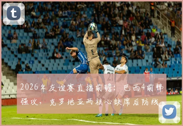 2026年友谊赛直播前瞻：巴西4前锋强攻，克罗地亚两核心缺席后防线如何调整？附免费观看平台