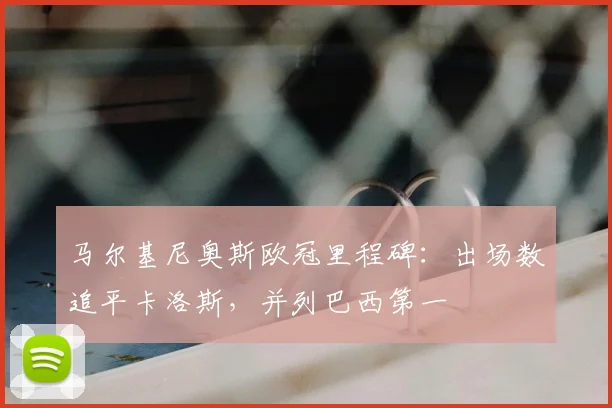 马尔基尼奥斯欧冠里程碑:出场数追平卡洛斯,并列巴西第一