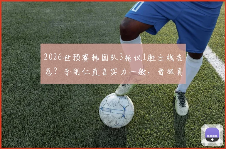 2026世预赛韩国队3轮仅1胜出线告急?李刚仁直言实力一般,晋级真得靠运气?