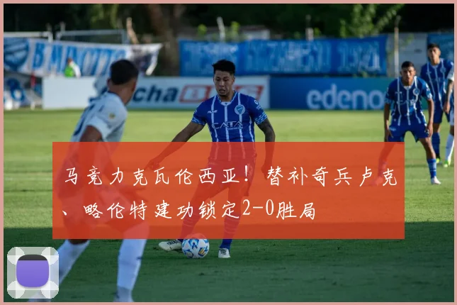 马竞力克瓦伦西亚！替补奇兵卢克、略伦特建功锁定2-0胜局