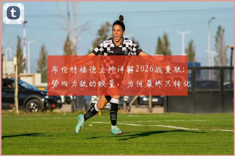 布伦特福德主帅详解2026战曼联:势均力敌的较量,为何最终只转化为一次得分机会?战术复盘与关键瞬间解析