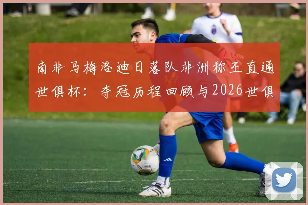 南非马梅洛迪日落队非洲称王直通世俱杯:夺冠历程回顾与2026世俱杯前景展望