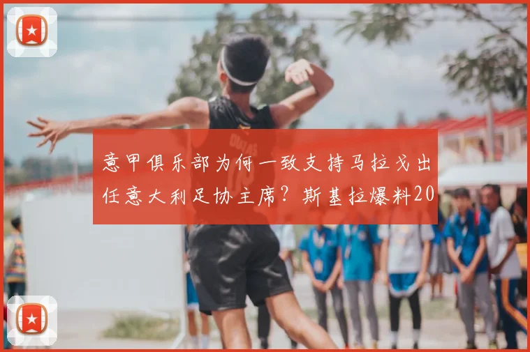 意甲俱乐部为何一致支持马拉戈出任意大利足协主席？斯基拉爆料2026年选举内幕与前景分析