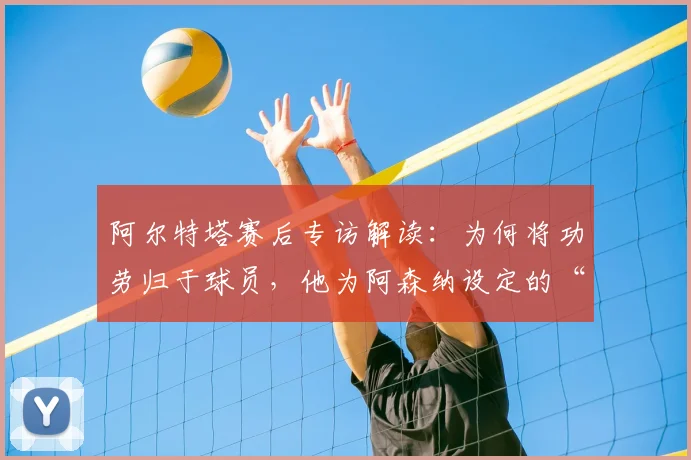 阿尔特塔赛后专访解读:为何将功劳归于球员,他为阿森纳设定的“新标准”究竟是什么?