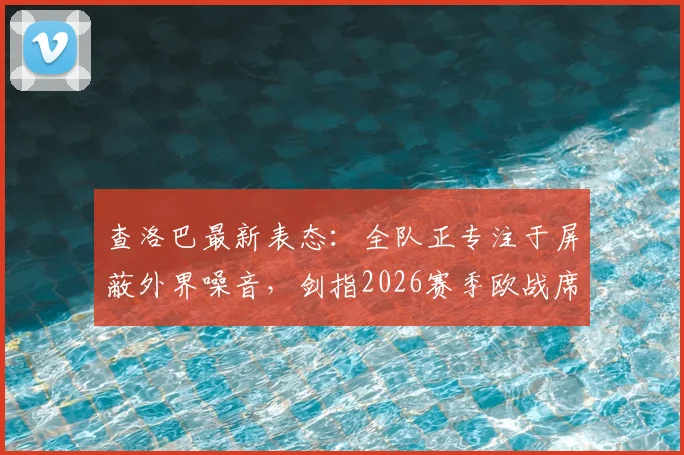 查洛巴最新表态:全队正专注于屏蔽外界噪音,剑指2026赛季欧战席位