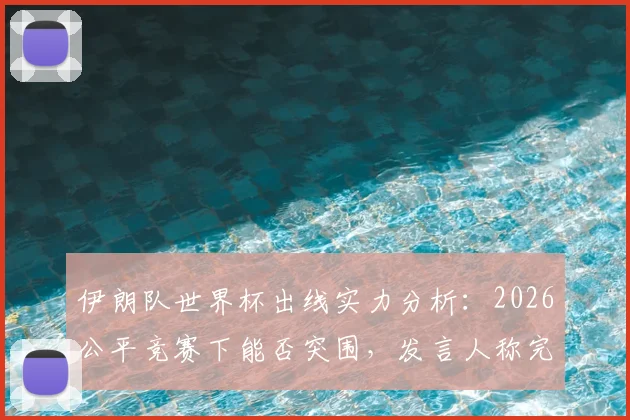 伊朗队世界杯出线实力分析：2026公平竞赛下能否突围，发言人称完全有能力