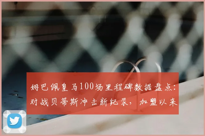 姆巴佩皇马100场里程碑数据盘点：对战贝蒂斯冲击新纪录，加盟以来进球效率全解析