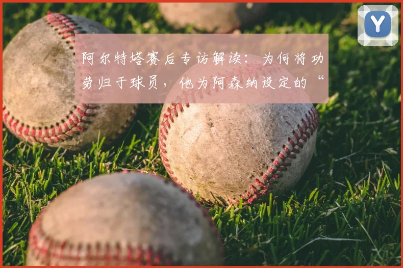 阿尔特塔赛后专访解读：为何将功劳归于球员，他为阿森纳设定的“新标准”究竟是什么？