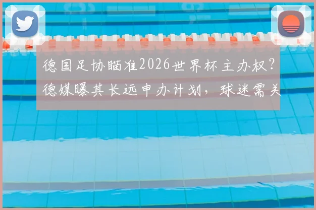 德国足协瞄准2026世界杯主办权？德媒曝其长远申办计划，球迷需关注这些关键点