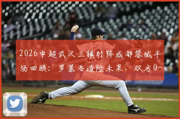 2026中超武汉三镇对阵成都蓉城半场回顾：罗慕洛造险未果，双方0-0互交白卷，场面平淡原因何在