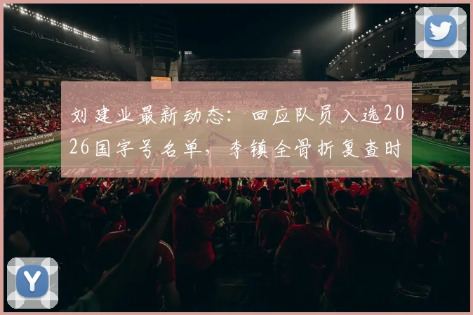 刘建业最新动态：回应队员入选2026国字号名单，李镇全骨折复查时间表与恢复方案前瞻