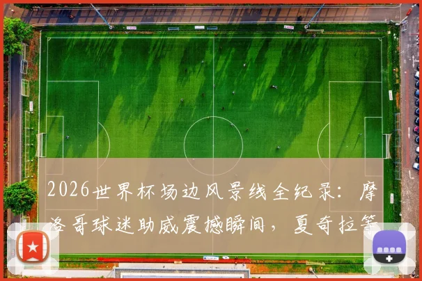 2026世界杯场边风景线全纪录：摩洛哥球迷助威震撼瞬间，夏奇拉等明星看台互动高清图集与故事