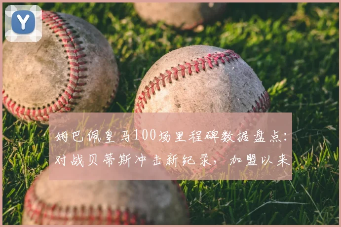 姆巴佩皇马100场里程碑数据盘点:对战贝蒂斯冲击新纪录,加盟以来进球效率全解析