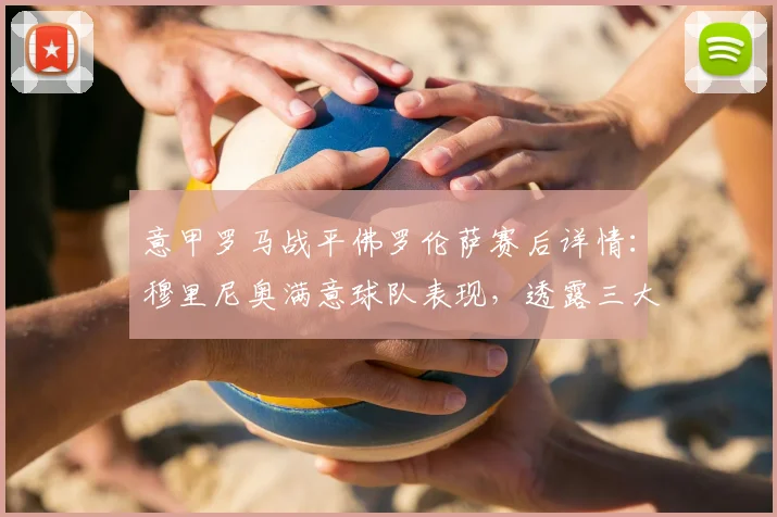 意甲罗马战平佛罗伦萨赛后详情:穆里尼奥满意球队表现,透露三大主力伤愈复出时间表