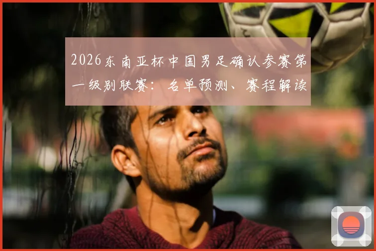 2026东南亚杯中国男足确认参赛第一级别联赛：名单预测、赛程解读与前景深度分析