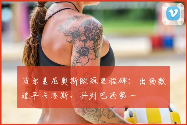 马尔基尼奥斯欧冠里程碑：出场数追平卡洛斯，并列巴西第一