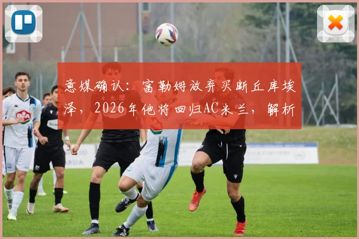 意媒确认：富勒姆放弃买断丘库埃泽，2026年他将回归AC米兰，解析租借表现与未来去向