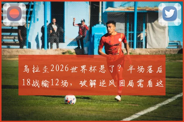 乌拉圭2026世界杯悬了？半场落后18战输12场，破解逆风困局需看这几点