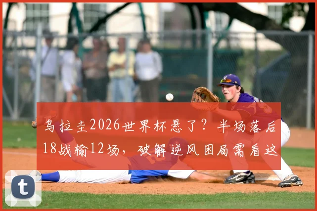 乌拉圭2026世界杯悬了？半场落后18战输12场，破解逆风困局需看这几点
