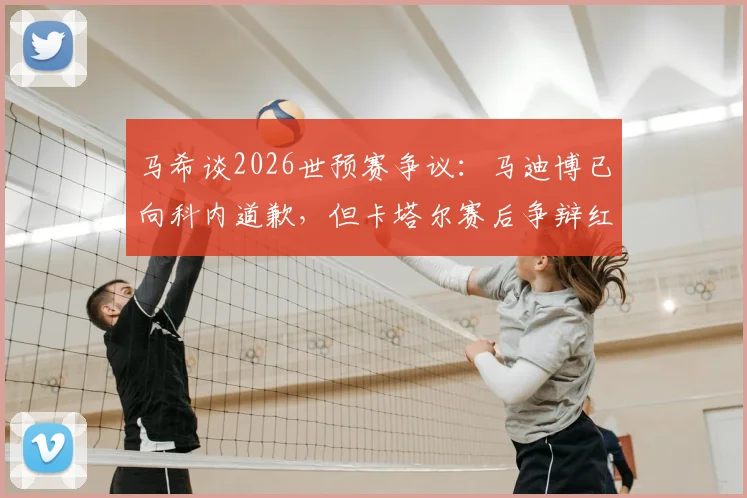 马希谈2026世预赛争议:马迪博已向科内道歉,但卡塔尔赛后争辩红牌让人不解