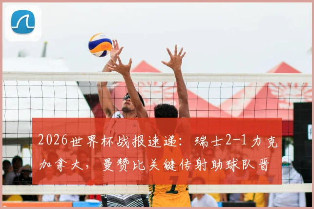 2026世界杯战报速递：瑞士2-1力克加拿大，曼赞比关键传射助球队晋级，出线形势全面解析