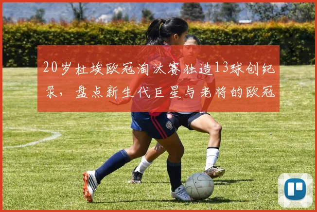 20岁杜埃欧冠淘汰赛独造13球创纪录,盘点新生代巨星与老将的欧冠淘汰赛数据对比