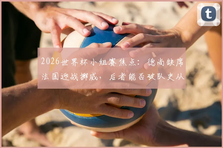 2026世界杯小组赛焦点：德尚缺席法国迎战挪威，后者能否破队史从未头名出线魔咒？