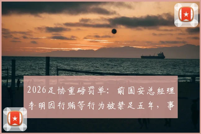 2026足协重磅罚单:前国安总经理李明因行贿等行为被禁足五年,事件始末与行业影响解读