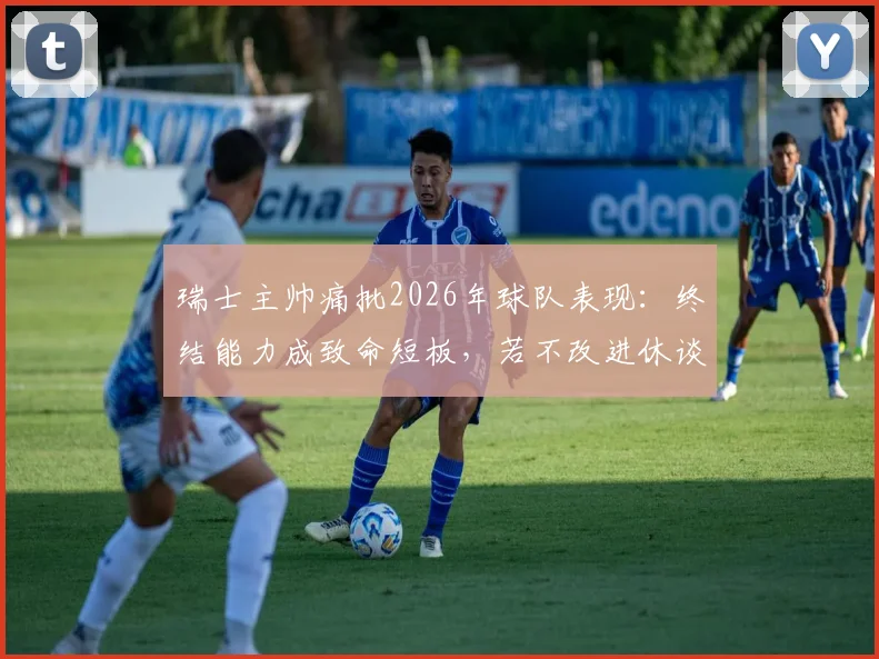 瑞士主帅痛批2026年球队表现：终结能力成致命短板，若不改进休谈走得更远