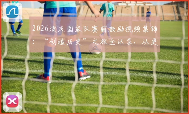 2026埃及国家队赛前激励视频集锦：“创造历史”之旅全记录，从更衣室到球场的战斗宣言