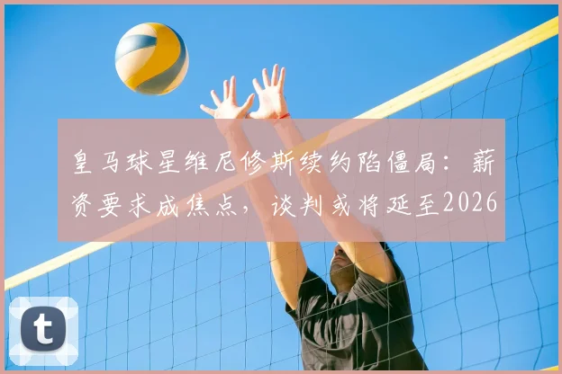 皇马球星维尼修斯续约陷僵局：薪资要求成焦点，谈判或将延至2026世界杯后