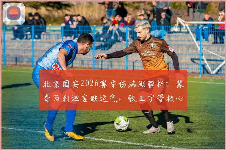 北京国安2026赛季伤病潮解析：蒙哥马利坦言缺运气，张玉宁等核心伤情影响争冠前景